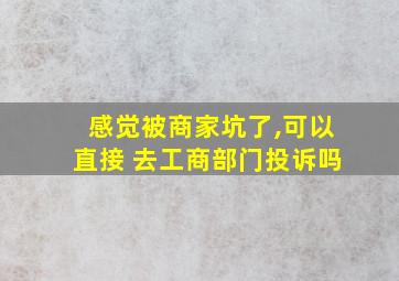 感觉被商家坑了,可以直接 去工商部门投诉吗